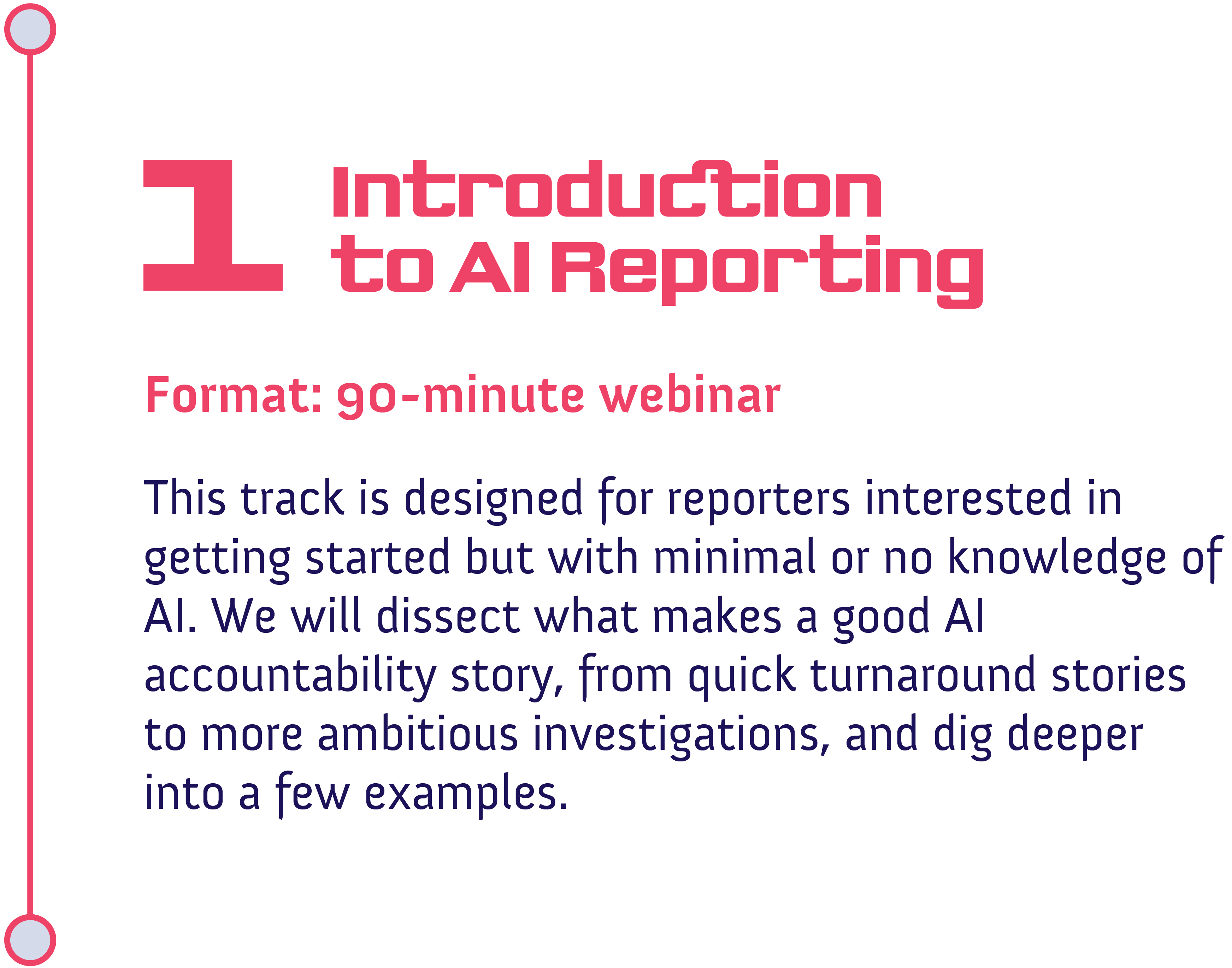 Track 1: Introduction to AI Reporting<br />
Format: 90-minute webinar<br />
This track is designed for reporters interested in getting started but with minimal or no knowledge of AI. We will dissect what makes a good AI accountability story, from quick turnaround stories to more ambitious investigations, and dig deeper into a few examples.