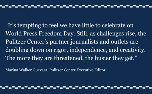 "It’s tempting to feel we have little to celebrate on World Press Freedom Day. Still, as challenges rise, the Pulitzer Center’s partner journalists and outlets are doubling down on rigor, independence, and creativity. The more they are threatened, the busier they get." Pulitzer Center Executive Editor Marina Walker Guevara