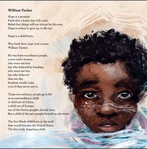 A picture of the "William Tucker" page in 'Born on the Water'. The text reads: </p>
<p>Hope is a promise.<br />
Faith that a better day will come.<br />
Belief that things will not always be this way.<br />
Hope is refusal to give up, to die out.</p>
<p>Hope is a child born. </p>
<p>Way back then, hope had a name.<br />
William Tucker.</p>
<p>He was born to ordinary people,<br />
a man and a woman<br />
who were not free<br />
but who believed in freedom,<br />
who were not free<br />
but who believed<br />
that one day<br />
freedom would come<br />
even if they never saw it.</p>
<p>These two ordinary people gave life<br />
to an extraordinary child.<br />
A child not of Africa,<br />
a child not of Europe,<br />
not of the native peoples already here.<br />
But a child of the new people formed on the water.</p>
<p>The first Black child born in the land<br />
that would become the United States.<br />
The first truly American child. 