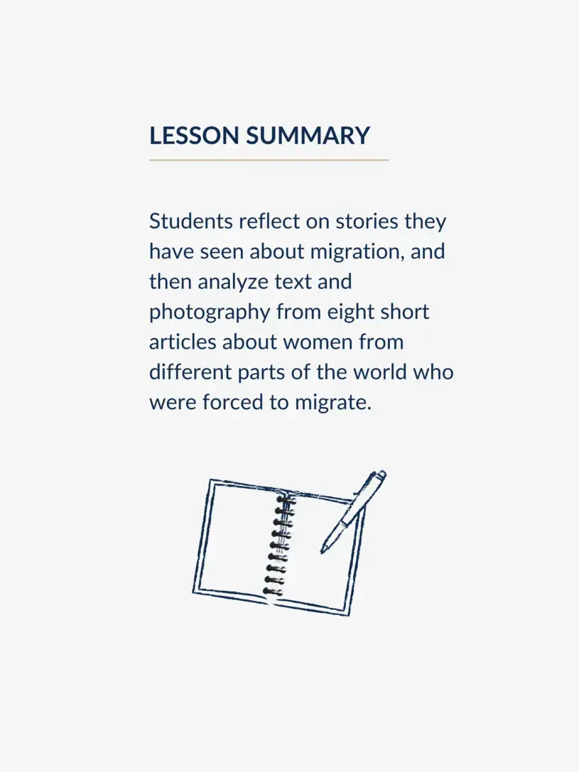Students reflect on stories they have seen about migration, and then analyze text and photography from eight short articles about women from different parts of the world who were forced to migrate.