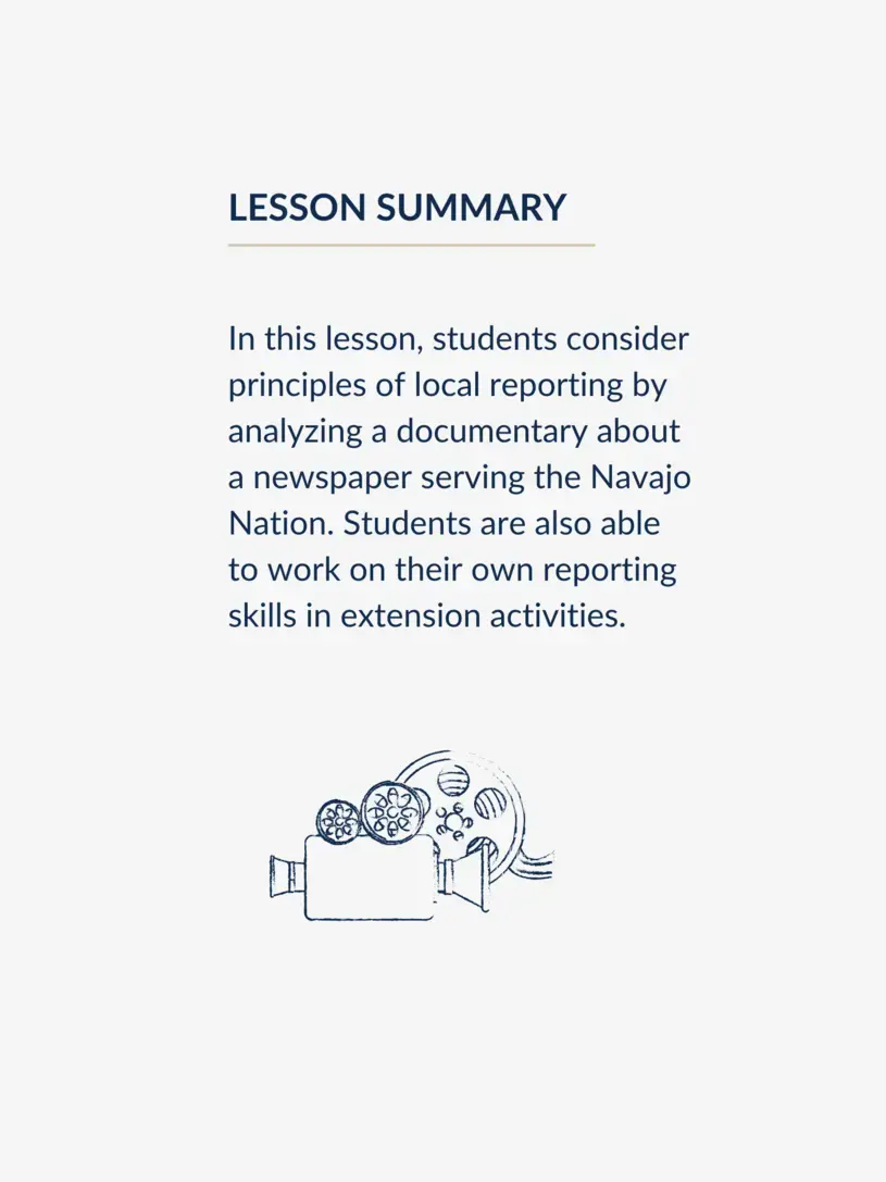 In this lesson, students consider principles of local reporting by analyzing a documentary about a newspaper serving the Navajo Nation. Students are also able to work on their own reporting skills in extension activities.