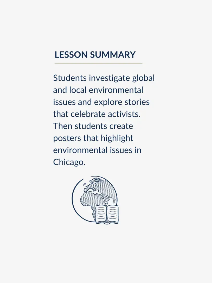Students investigate global and local environmental issues and explore stories that celebrate activists. Then students create posters that highlight environmental issues in Chicago.