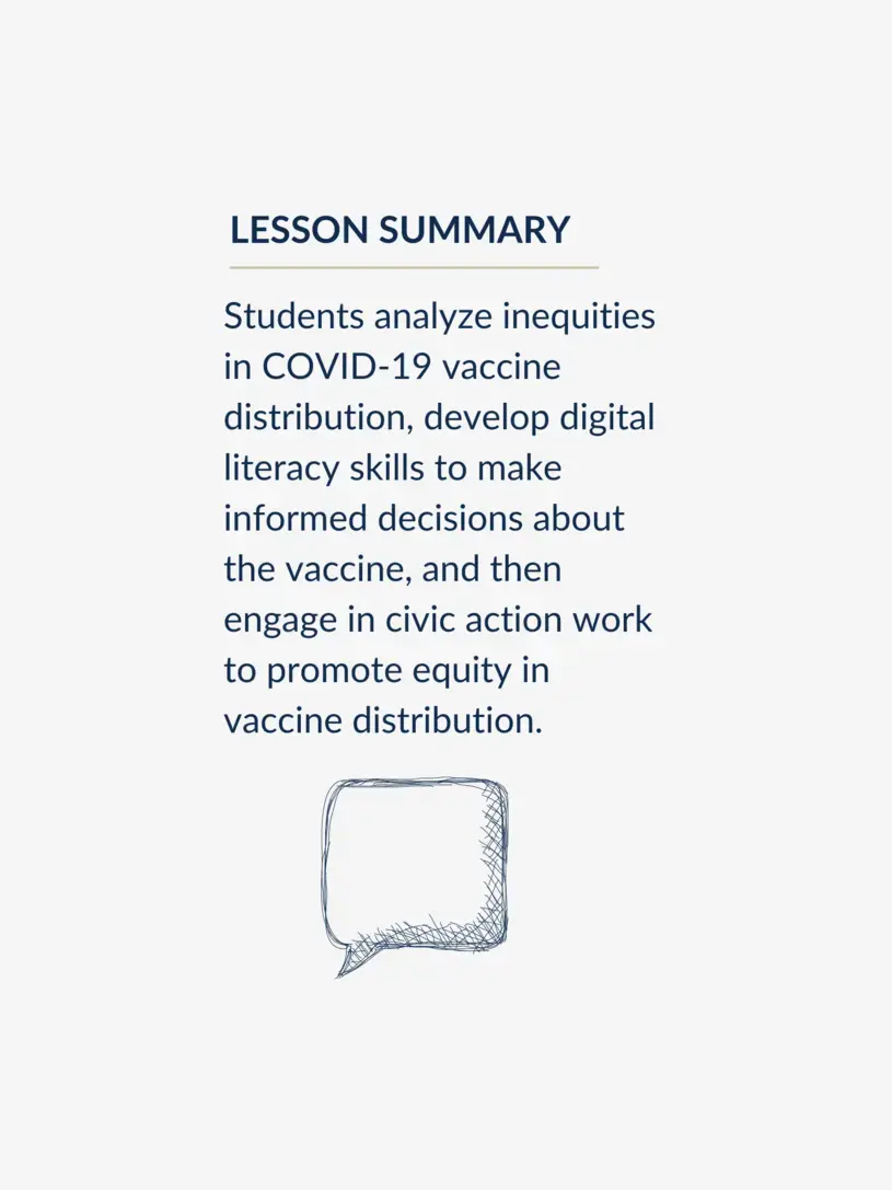 Students analyze inequities in COVID-19 vaccine distribution, develop digital literacy skills to make informed decisions about the vaccine, and then engage in civic action work to promote equity in vaccine distribution.