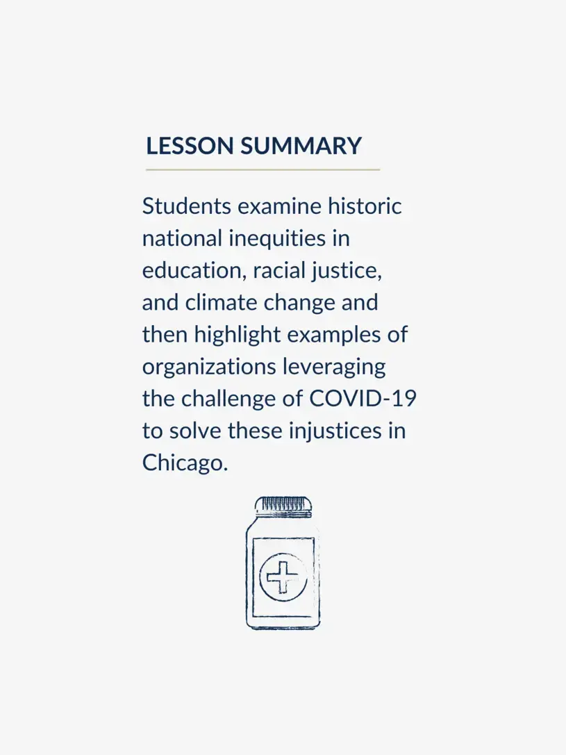 Students examine historic national inequities in education, racial justice, and climate change and then highlight examples of organizations leveraging the challenge of COVID-19 to solve these injustices in Chicago.