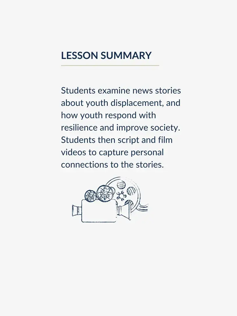 Lesson summary graphic, reading: Students examine news stories about youth displacement, and how youth respond with resilience and improve society. Students then script and film videos to capture personal connections to the stories.