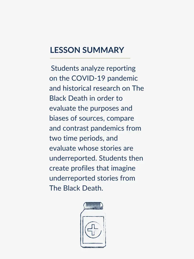 Students analyze reporting on the COVID-19 pandemic and historical research on The Black Death in order to evaluate the purposes and biases of sources, compare and contrast pandemics from two time periods, and evaluate whose stories are underreported. Students then create profiles that imagine underreported stories from The Black Death.