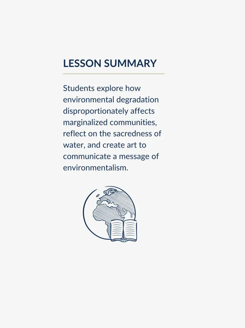 Lesson summary graphic, reading: Students explore how environmental degradation disproportionately affects marginalized communities, reflect on the sacredness of water, and create art to communicate a message of environmentalism.