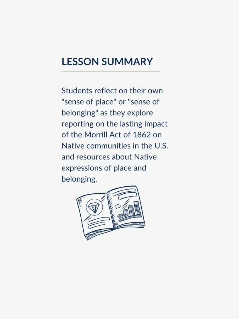 Lesson summary graphic, reading: Students reflect on their own "sense of place" or "sense of belonging" as they explore reporting on the lasting impact of the Morrill Act of 1862 on Native communities in the U.S. and resources about Native expressions of place and belonging.