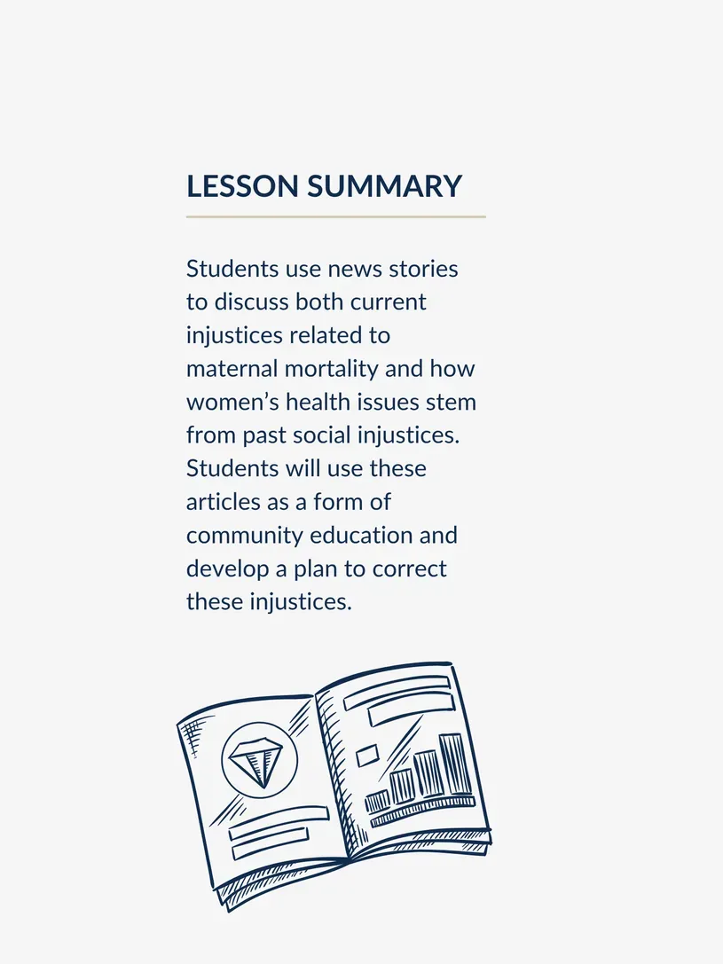 Students use news stories to discuss both current injustices related to maternal mortality and how women’s health issues stem from past social injustices. Students will use these articles as a form of community education and develop a plan to correct these injustices.