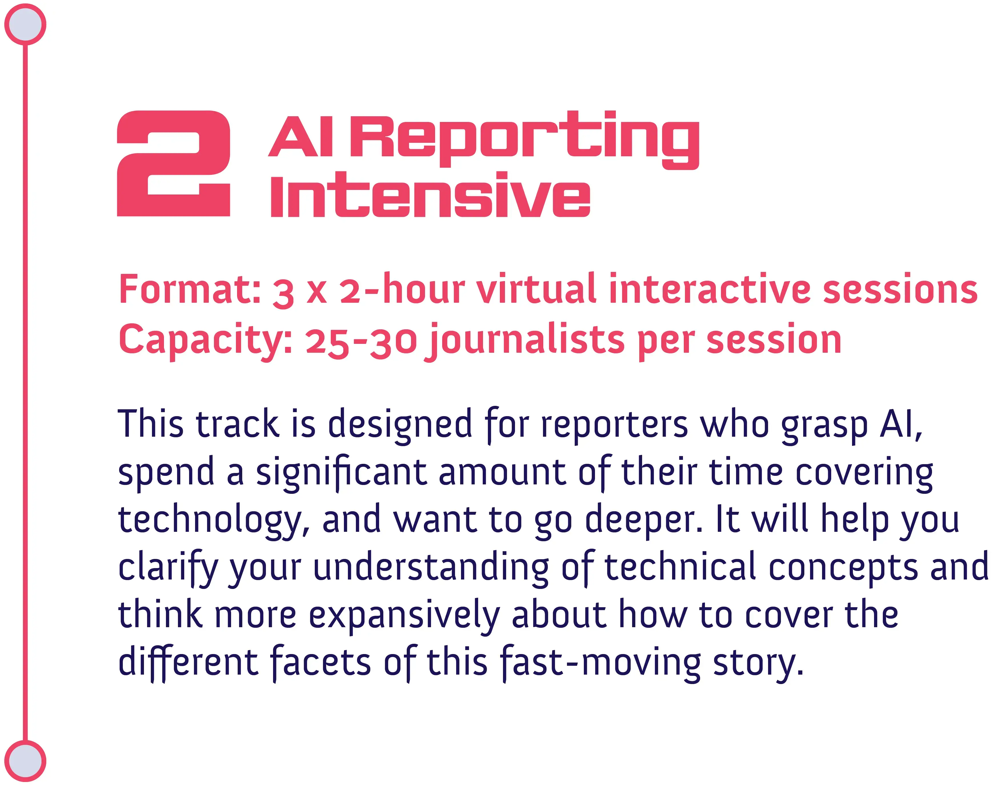 Track #2: AI Reporting Intensive<br />
Format: 3 x 2-hour virtual interactive sessions<br />
Capacity: 25-30 journalists per session</p>
<p>This track is designed for reporters who grasp AI, spend a significant amount of their time covering technology, and want to go deeper. It will help you clarify your understanding of technical concepts and think more expansively about how to cover the different facets of this fast-moving story.