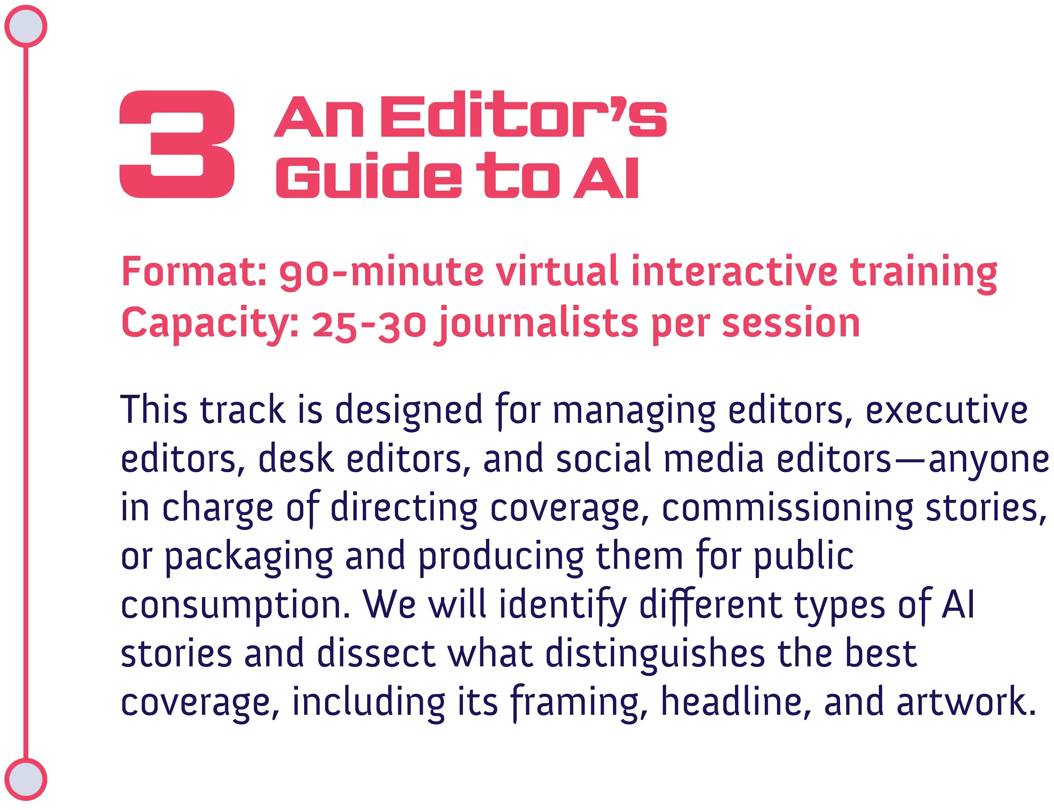 Track #3: An Editor's Guide to AI<br />
Format: 90-minute virtual interactive training<br />
Capacity: 25-30 journalists per session</p>
<p>This track is designed for managing editors, executive editors, desk editors, and social media editors—anyone in charge of directing coverage, commissioning stories, or packaging and producing them for public consumption. We will identify different types of AI stories and dissect what distinguishes the best coverage, including its framing, headline, and artwork.